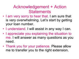 Acknowledgement + Action Statements I am very sorry to hear that.  I am sure that is very overwhelming. Let’s start by getting your loan number. I understand.  I will assist in any way I can.  I appreciate you explaining the situation to me.  I will answer as many questions as you need.  Thank you for your patience.  Please allow me to transfer you to the right extension.  