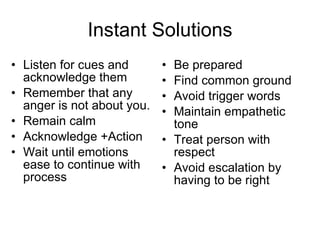 Instant Solutions Listen for cues and acknowledge them Remember that any anger is not about you. Remain calm Acknowledge +Action Wait until emotions ease to continue with process Be prepared Find common ground Avoid trigger words Maintain empathetic tone Treat person with respect Avoid escalation by having to be right 