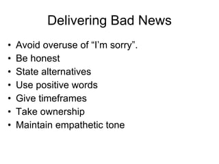 Delivering Bad News Avoid overuse of “I’m sorry”. Be honest State alternatives Use positive words Give timeframes Take ownership Maintain empathetic tone 