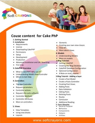 Couse content for Cake PhP
1 .Getting Started
2 .Installation
· Requirements
· License
· Downloading CakePHP
· Permissions
· Setup
· Development
· Production
· Advanced Installation and URL Rewriting
· Fire It Up
3. CakePHP Overview
· What is CakePHP? Why use it?
· Understanding Model-View-Controller
· Where to Get Help
4. Controllers
· The App Controller
· Request parameters
· Controller actions
· Request Life-cycle callbacks
· Controller Methods
· Controller Attributes
· More on controllers
5. Views
· View Templates
· Using view blocks
· Layouts
· Elements
· Creating your own view classes
· View API
· More about Views
6. Models
· Understanding Models
· More on models
2 Blog Tutorials
· Getting CakePHP
· Creating the Blog Database
· CakePHP Database Configuration
· Optional Configuration
· A Note on mod_rewrite
3 Blog Tutorial - Adding a layer
· Create a Post Model
· Create a Posts Controller
· Creating Post Views
· Adding Posts
· Data Validation
· Editing Posts
· Deleting Posts
· Routes
· Conclusion
· Additional Reading
7. Core Libraries
· General Purpose
· Behaviors
· Components
· Helpers
· Utilities
 