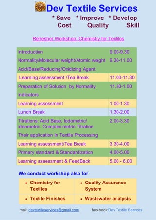 Dev Textile Services
* Save * Improve * Develop
Cost Quality Skill
Refresher Workshop: Chemistry for Textiles
Introduction 9.00-9.30
Normality/Molecular weight/Atomic weight 9.30-11.00
Acid/Base/Reducing/Oxidizing Agent
Learning assessment /Tea Break 11.00-11.30
Preparation of Solution by Normality 11.30-1.00
Indicators
Learning assessment 1.00-1.30
Lunch Break 1.30-2.00
Titrations: Acid Base, Iodometric/
Ideometric, Complex metric Titration
2.00-3.30
Their application In Textile Processing
Learning assessment/Tea Break 3.30-4.00
Primary standard & Standardization 4.00-5.00
Learning assessment & FeedBack 5.00 - 6.00
We conduct workshop also for
● Chemistry for
Textiles
● Quality Assurance
System
● Textile Finishes ● Wastewater analysis
mail: ​devtextileservices@gmail.com​ facebook:​Dev Textile Services
 