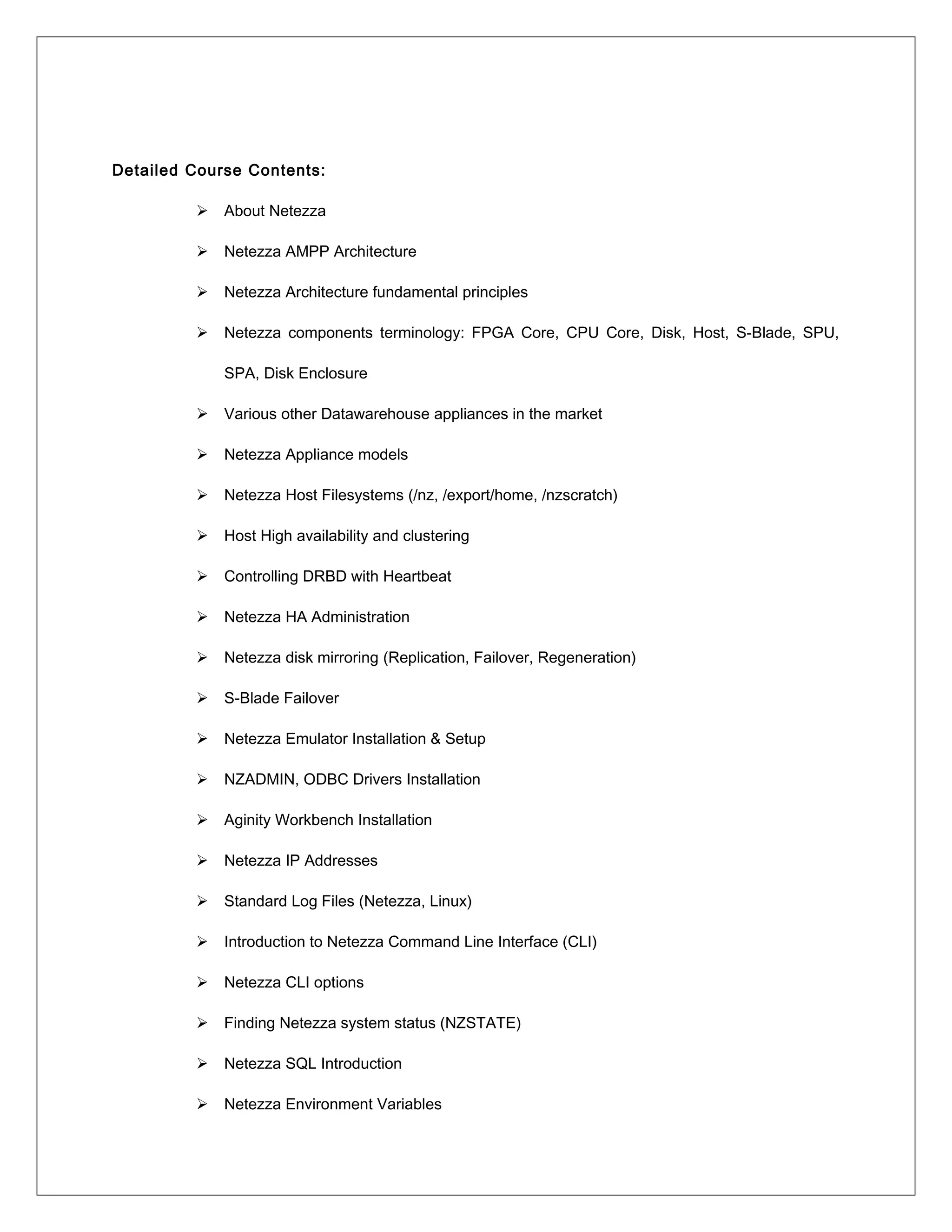 Detailed Course Contents:
 About Netezza
 Netezza AMPP Architecture
 Netezza Architecture fundamental principles
 Netezza components terminology: FPGA Core, CPU Core, Disk, Host, S-Blade, SPU,
SPA, Disk Enclosure
 Various other Datawarehouse appliances in the market
 Netezza Appliance models
 Netezza Host Filesystems (/nz, /export/home, /nzscratch)
 Host High availability and clustering
 Controlling DRBD with Heartbeat
 Netezza HA Administration
 Netezza disk mirroring (Replication, Failover, Regeneration)
 S-Blade Failover
 Netezza Emulator Installation & Setup
 NZADMIN, ODBC Drivers Installation
 Aginity Workbench Installation
 Netezza IP Addresses
 Standard Log Files (Netezza, Linux)
 Introduction to Netezza Command Line Interface (CLI)
 Netezza CLI options
 Finding Netezza system status (NZSTATE)
 Netezza SQL Introduction
 Netezza Environment Variables
 
