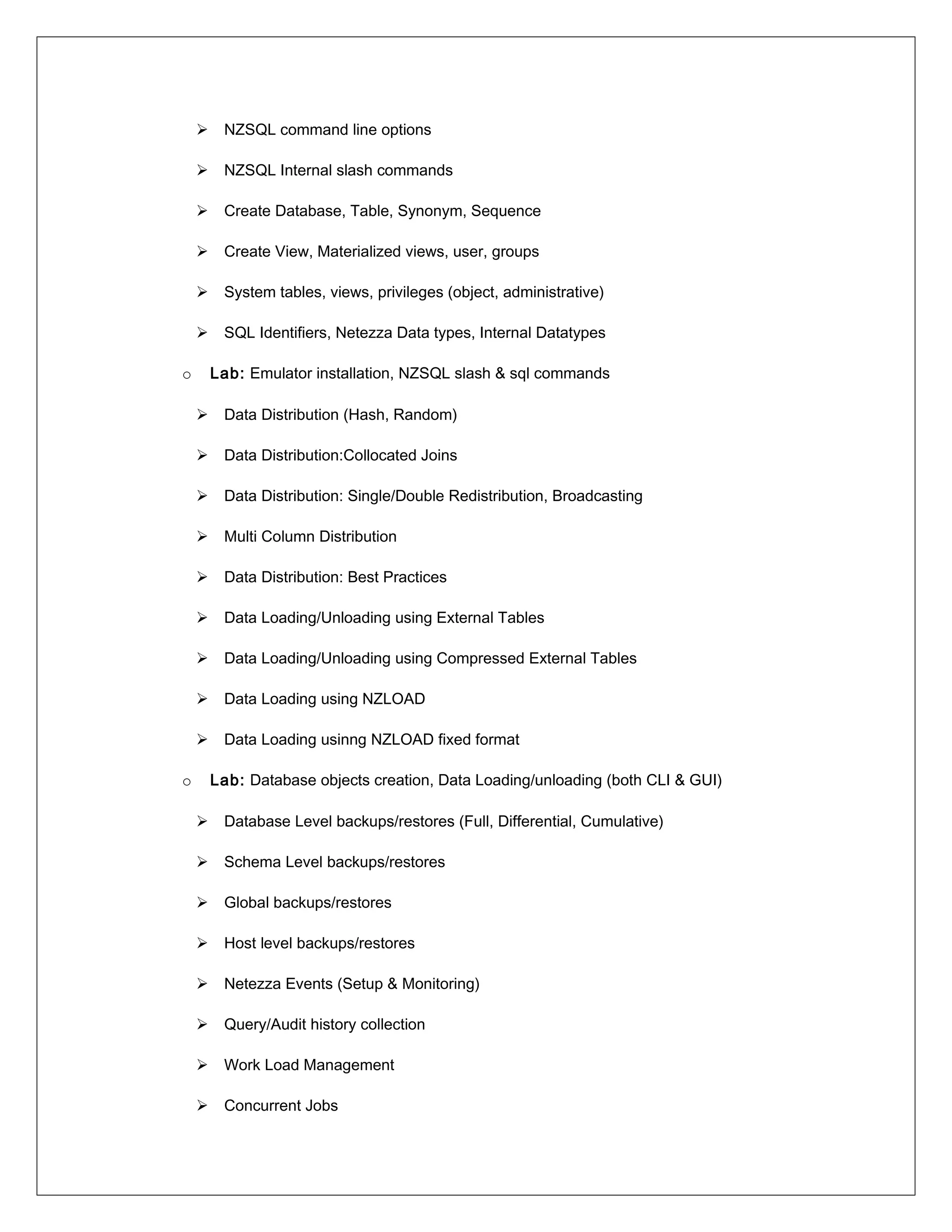  NZSQL command line options
 NZSQL Internal slash commands
 Create Database, Table, Synonym, Sequence
 Create View, Materialized views, user, groups
 System tables, views, privileges (object, administrative)
 SQL Identifiers, Netezza Data types, Internal Datatypes
o Lab: Emulator installation, NZSQL slash & sql commands
 Data Distribution (Hash, Random)
 Data Distribution:Collocated Joins
 Data Distribution: Single/Double Redistribution, Broadcasting
 Multi Column Distribution
 Data Distribution: Best Practices
 Data Loading/Unloading using External Tables
 Data Loading/Unloading using Compressed External Tables
 Data Loading using NZLOAD
 Data Loading usinng NZLOAD fixed format
o Lab: Database objects creation, Data Loading/unloading (both CLI & GUI)
 Database Level backups/restores (Full, Differential, Cumulative)
 Schema Level backups/restores
 Global backups/restores
 Host level backups/restores
 Netezza Events (Setup & Monitoring)
 Query/Audit history collection
 Work Load Management
 Concurrent Jobs
 
