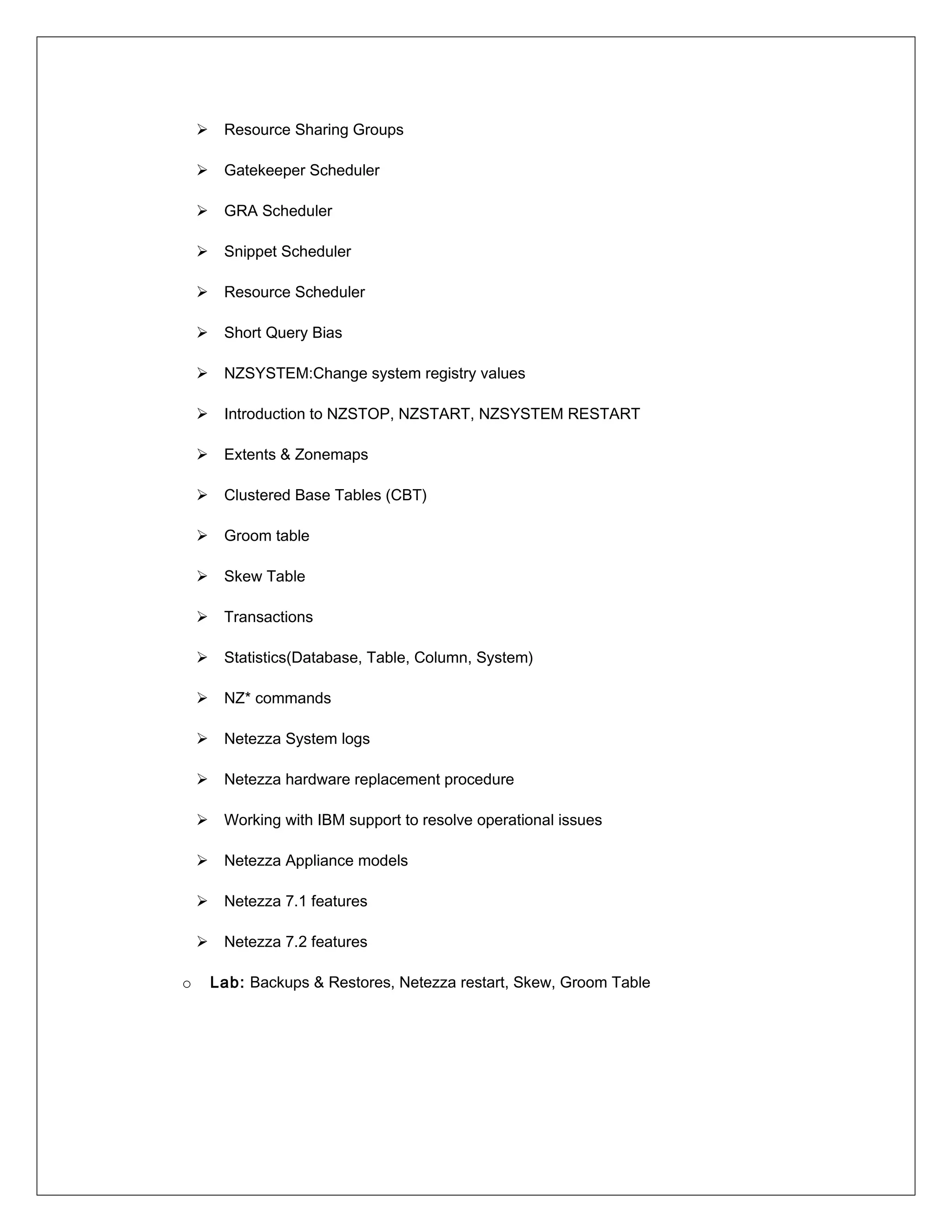  Resource Sharing Groups
 Gatekeeper Scheduler
 GRA Scheduler
 Snippet Scheduler
 Resource Scheduler
 Short Query Bias
 NZSYSTEM:Change system registry values
 Introduction to NZSTOP, NZSTART, NZSYSTEM RESTART
 Extents & Zonemaps
 Clustered Base Tables (CBT)
 Groom table
 Skew Table
 Transactions
 Statistics(Database, Table, Column, System)
 NZ* commands
 Netezza System logs
 Netezza hardware replacement procedure
 Working with IBM support to resolve operational issues
 Netezza Appliance models
 Netezza 7.1 features
 Netezza 7.2 features
o Lab: Backups & Restores, Netezza restart, Skew, Groom Table
 