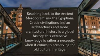 Reaching back to the Ancient
Mesopotamians, the Egyptians,
Greek civilizations, Indian
architectures and more,
architectural history is a global
history, this extensive
knowledge is rather a necessity
when it comes to preserving the
old cultural heritage.
 