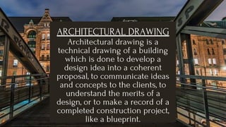 ARCHITECTURAL DRAWING
Architectural drawing is a
technical drawing of a building
which is done to develop a
design idea into a coherent
proposal, to communicate ideas
and concepts to the clients, to
understand the merits of a
design, or to make a record of a
completed construction project,
like a blueprint.
 