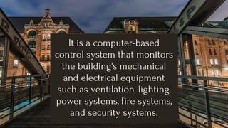It is a computer-based
control system that monitors
the building's mechanical
and electrical equipment
such as ventilation, lighting,
power systems, fire systems,
and security systems.
 