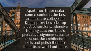 Apart from these major
course contents, the best
architecture colleges in
Kerala provide workshop
practice sessions, intensive
training sessions, thesis
projects, assignments, etc. to
enhance the architectural
skills and polish them for
the artistic world out there.
 