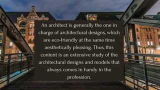 An architect is generally the one in
charge of architectural designs, which
are eco-friendly at the same time
aesthetically pleasing. Thus, this
content is an extensive study of the
architectural designs and models that
always comes in handy in the
profession.
 