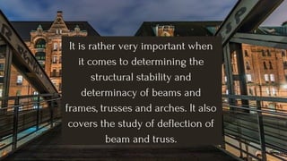 It is rather very important when
it comes to determining the
structural stability and
determinacy of beams and
frames, trusses and arches. It also
covers the study of deflection of
beam and truss.
 