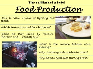 The 4 pillars of a Hotel



•How to ‘dice’ onions at lighting fast
speed?

•Which knives are used for what food?

•What do they mean by          ‘texture,’
‘flavour’ and ‘consistency?’


                            •What is    the   science   behind   wine
                            making?

                            •Why is baking soda added to cakes?

                            •Why do you need keep stirring broth?
 
