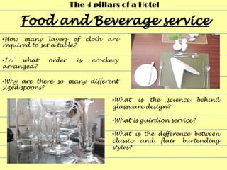 The 4 pillars of a Hotel



•How many layers of         cloth   are
required to set a table?

•In  what     order    is    crockery
arranged?

•Why are there so many different
sized spoons?

                                     •What is the science         behind
                                     glassware design?

                                     •What is guirdion service?

                                     •What is the difference between
                                     classic and flair bartending
                                     styles?
 
