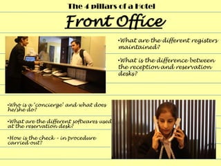 The 4 pillars of a Hotel



                                         •What are the different registers
                                         maintained?

                                         •What is the difference between
                                         the reception and reservation
                                         desks?




•Who is a ‘concierge’ and what does
he/she do?

•What are the different softwares used
at the reservation desk?

•How is the check – in procedure
carried out?
 