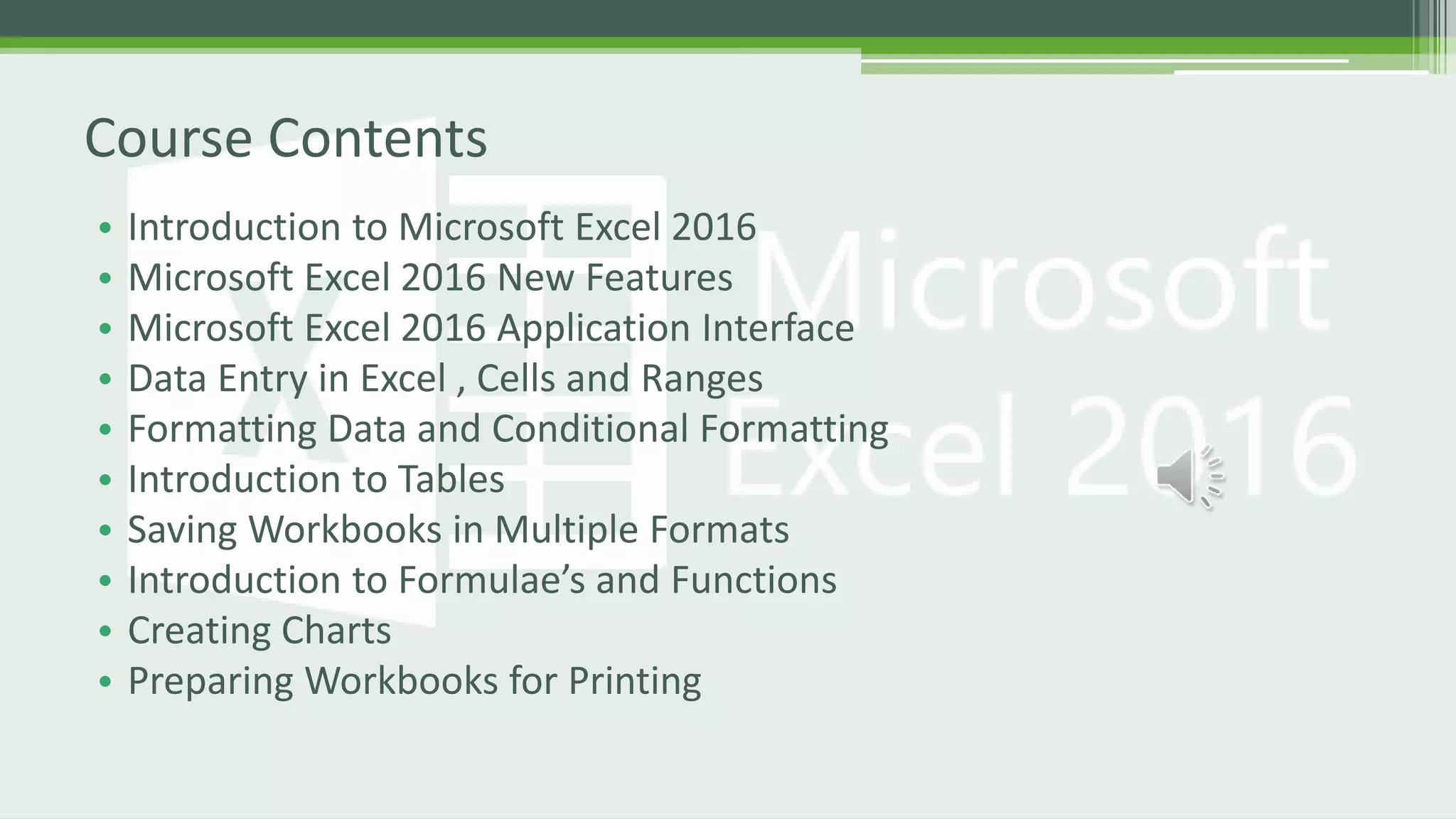 • Introduction to Microsoft Excel 2016
• Microsoft Excel 2016 New Features
• Microsoft Excel 2016 Application Interface
• Data Entry in Excel , Cells and Ranges
• Formatting Data and Conditional Formatting
• Introduction to Tables
• Saving Workbooks in Multiple Formats
• Introduction to Formulae’s and Functions
• Creating Charts
• Preparing Workbooks for Printing
Course Contents
 