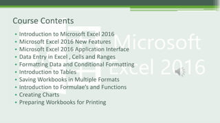 • Introduction to Microsoft Excel 2016
• Microsoft Excel 2016 New Features
• Microsoft Excel 2016 Application Interface
• Data Entry in Excel , Cells and Ranges
• Formatting Data and Conditional Formatting
• Introduction to Tables
• Saving Workbooks in Multiple Formats
• Introduction to Formulae’s and Functions
• Creating Charts
• Preparing Workbooks for Printing
Course Contents
 