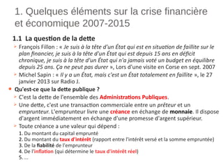 1. Quelques éléments sur la crise financière
et économique 2007-2015
1.1 La question de la dette
 François Fillon : « Je suis à la tête d'un État qui est en situation de faillite sur le
plan financier, je suis à la tête d'un État qui est depuis 15 ans en déficit
chronique, je suis à la tête d'un État qui n'a jamais voté un budget en équilibre
depuis 25 ans. Ça ne peut pas durer », Lors d'une visite en Corse en sept. 2007
 Michel Sapin : « Il y a un État, mais c'est un État totalement en faillite », le 27
janvier 2013 sur Radio J.
● Qu'est-ce que la dette publique ?
 C'est la dette de l'ensemble des Administrations Publiques.
 Une dette, c'est une transaction commerciale entre un prêteur et un
emprunteur. L'emprunteur livre une créance en échange de monnaie. Il dispose
d'argent immédiatement en échange d'une promesse d'argent supérieur.
 Toute créance a une valeur qui dépend :
1. Du montant du capital emprunté
2. Du montant du taux d'intérêt (rapport entre l'intérêt versé et la somme empruntée)
3. De la fiabilité de l'emprunteur
4. De l'inflation (qui détermine le taux d'intérêt réel)
5. ...
 