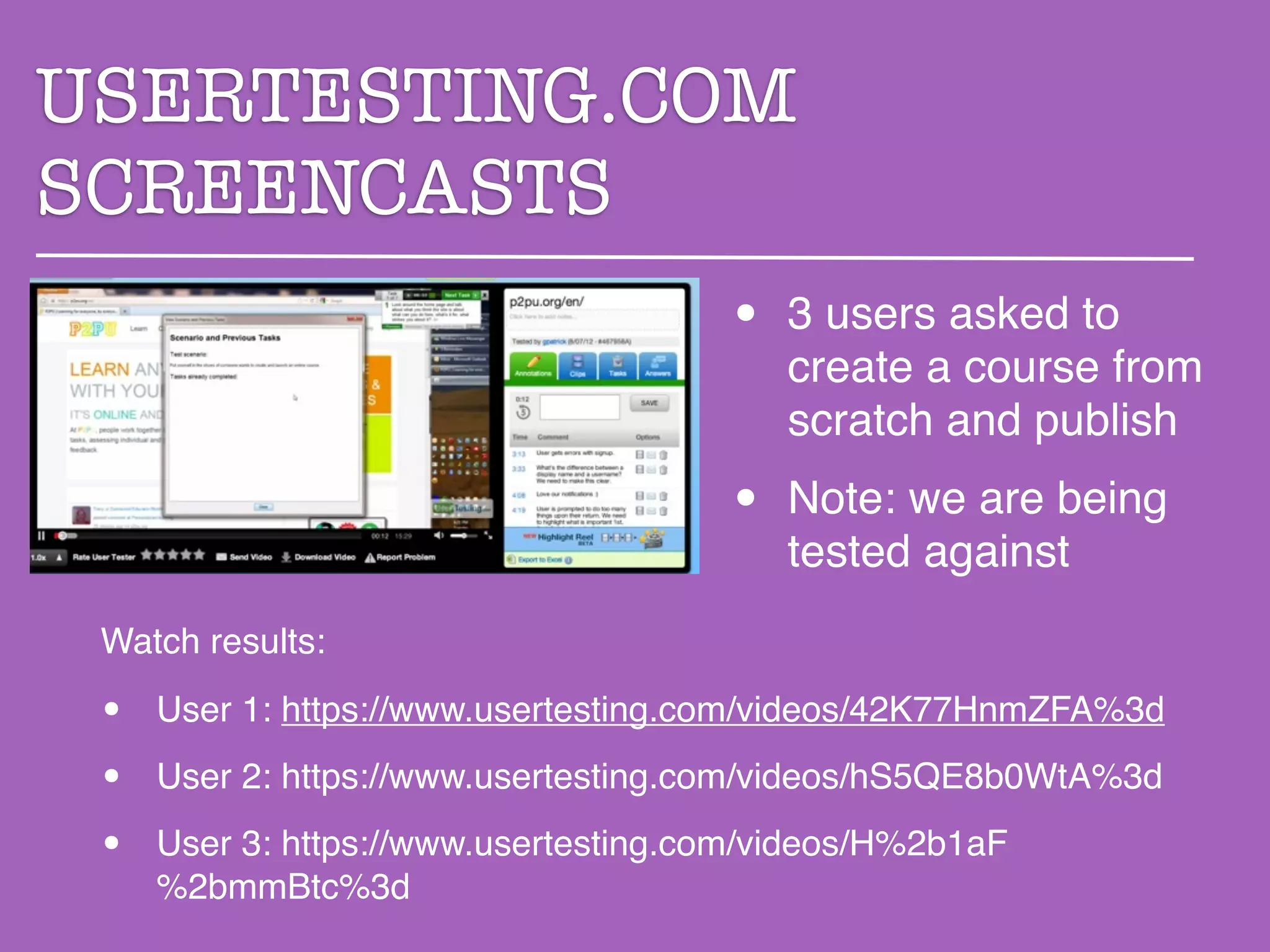 USERTESTING.COM
SCREENCASTS
                                      •   3 users asked to
                                          create a course from
                                          scratch and publish
                                      •   Note: we are being
                                          tested against
 Watch results:

 •   User 1: https://www.usertesting.com/videos/42K77HnmZFA%3d

 •   User 2: https://www.usertesting.com/videos/hS5QE8b0WtA%3d

 •   User 3: https://www.usertesting.com/videos/H%2b1aF
     %2bmmBtc%3d
 