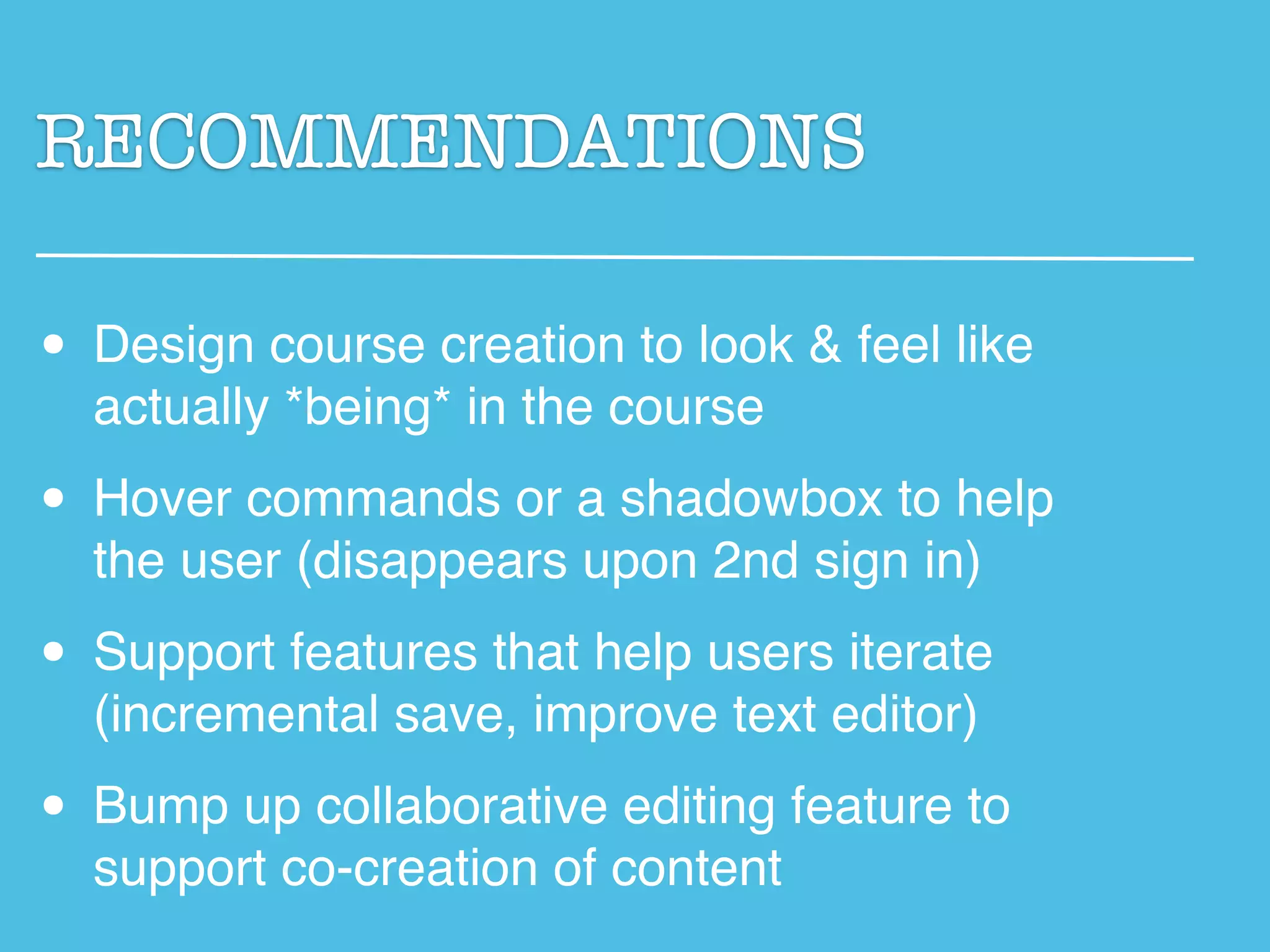 RECOMMENDATIONS

• Design course creation to look & feel like
  actually *being* in the course

• Hover commands or a shadowbox to help
  the user (disappears upon 2nd sign in)

• Support features that help users iterate
  (incremental save, improve text editor)

• Bump up collaborative editing feature to
  support co-creation of content
 