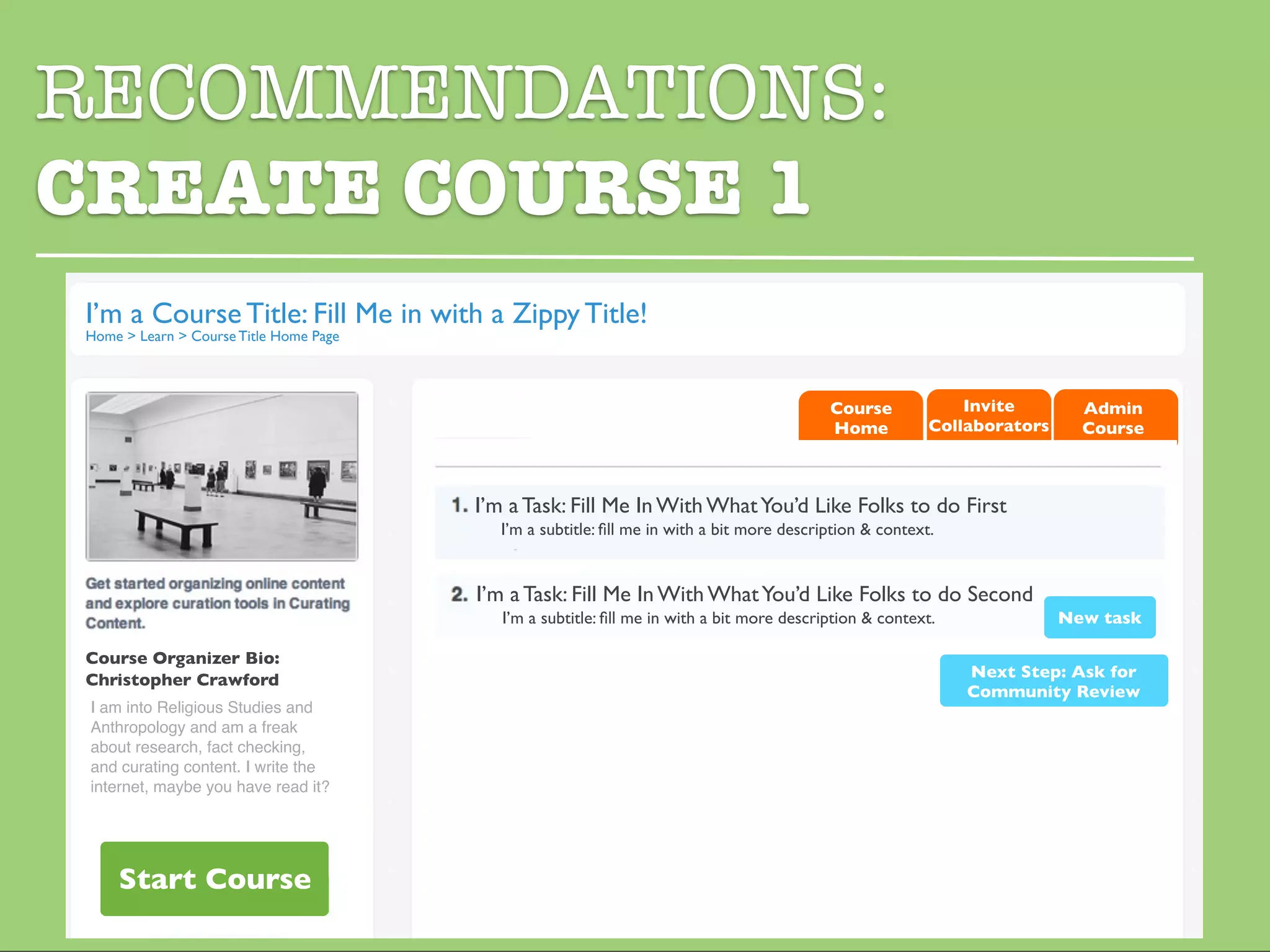 RECOMMENDATIONS:
CREATE COURSE 1
I’m a Course Title: Fill Me in with a Zippy Title!
Home > Learn > Course Title Home Page



                                                                                           Course            Invite        Admin
                                                                                           Home          Collaborators     Course



                                        I’m a Task: Fill Me In With What You’d Like Folks to do First
                                          I’m a subtitle: ﬁll me in with a bit more description & context.


                                        I’m a Task: Fill Me In With What You’d Like Folks to do Second
                                           I’m a subtitle: ﬁll me in with a bit more description & context.              New task

Course Organizer Bio:
Christopher Crawford                                                                                          Next Step: Ask for
                                                                                                              Community Review
 I am into Religious Studies and
 Anthropology and am a freak
 about research, fact checking,
 and curating content. I write the
 internet, maybe you have read it?




    Start Course
 