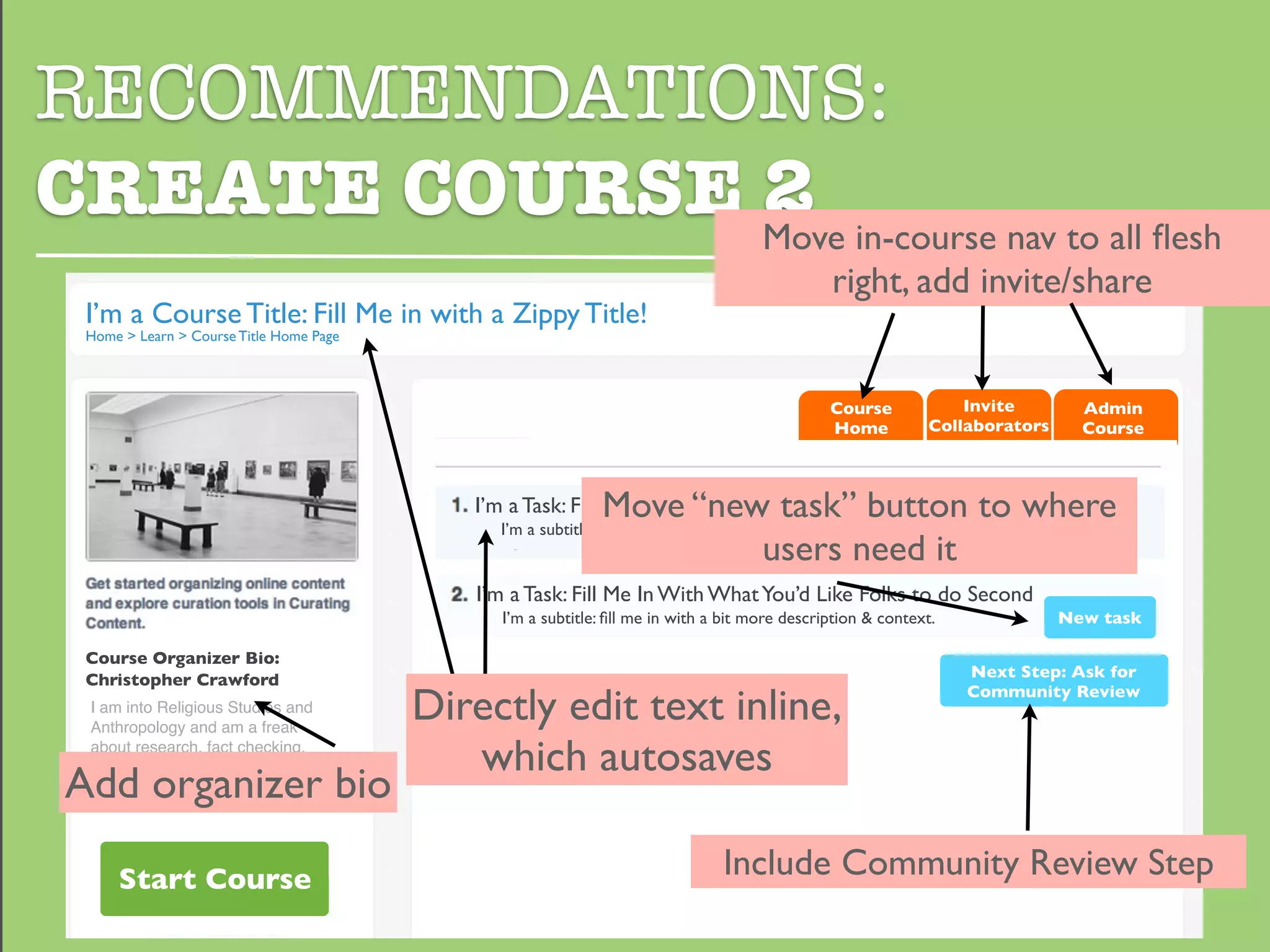 RECOMMENDATIONS:
CREATE COURSE Move in-course nav to all ﬂesh
              2
                                                                                                right, add invite/share
  I’m a Course Title: Fill Me in with a Zippy Title!
  Home > Learn > Course Title Home Page



                                                                                                Course            Invite        Admin
                                                                                                Home          Collaborators     Course



                                                              Move “new task” button to where
                                             I’m a Task: Fill Me In With What You’d Like Folks to do First
                                               I’m a subtitle: ﬁll me in with a bit more description & context.
                                                                       users need it
                                             I’m a Task: Fill Me In With What You’d Like Folks to do Second
                                                I’m a subtitle: ﬁll me in with a bit more description & context.              New task

  Course Organizer Bio:
  Christopher Crawford                                                                                             Next Step: Ask for

                                          Directly edit text inline,                                               Community Review
  I am into Religious Studies and
  Anthropology and am a freak
  about research, fact checking,
                                             which autosaves
 Add organizer bio
  and curating content. I write the
  internet, maybe you have read it?




      Start Course                                                              Include Community Review Step
 