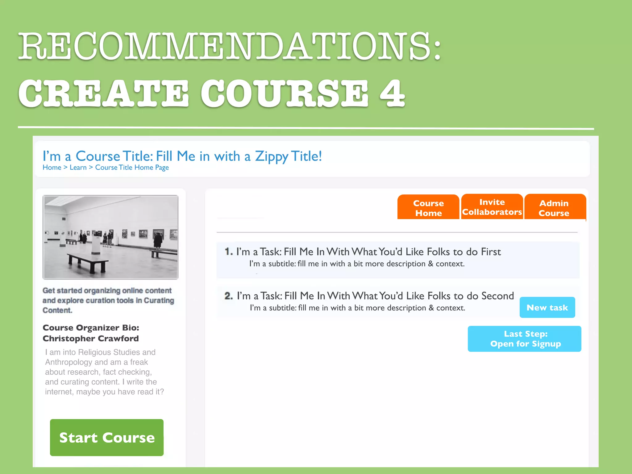 RECOMMENDATIONS:
CREATE COURSE 4
I’m a Course Title: Fill Me in with a Zippy Title!
Home > Learn > Course Title Home Page



                                                                                           Course            Invite        Admin
                                                                                           Home          Collaborators     Course



                                        I’m a Task: Fill Me In With What You’d Like Folks to do First
                                          I’m a subtitle: ﬁll me in with a bit more description & context.


                                        I’m a Task: Fill Me In With What You’d Like Folks to do Second
                                           I’m a subtitle: ﬁll me in with a bit more description & context.              New task

Course Organizer Bio:
                                                                                                                 Last Step:
Christopher Crawford
                                                                                                               Open for Signup
 I am into Religious Studies and
 Anthropology and am a freak
 about research, fact checking,
 and curating content. I write the
 internet, maybe you have read it?




    Start Course
 