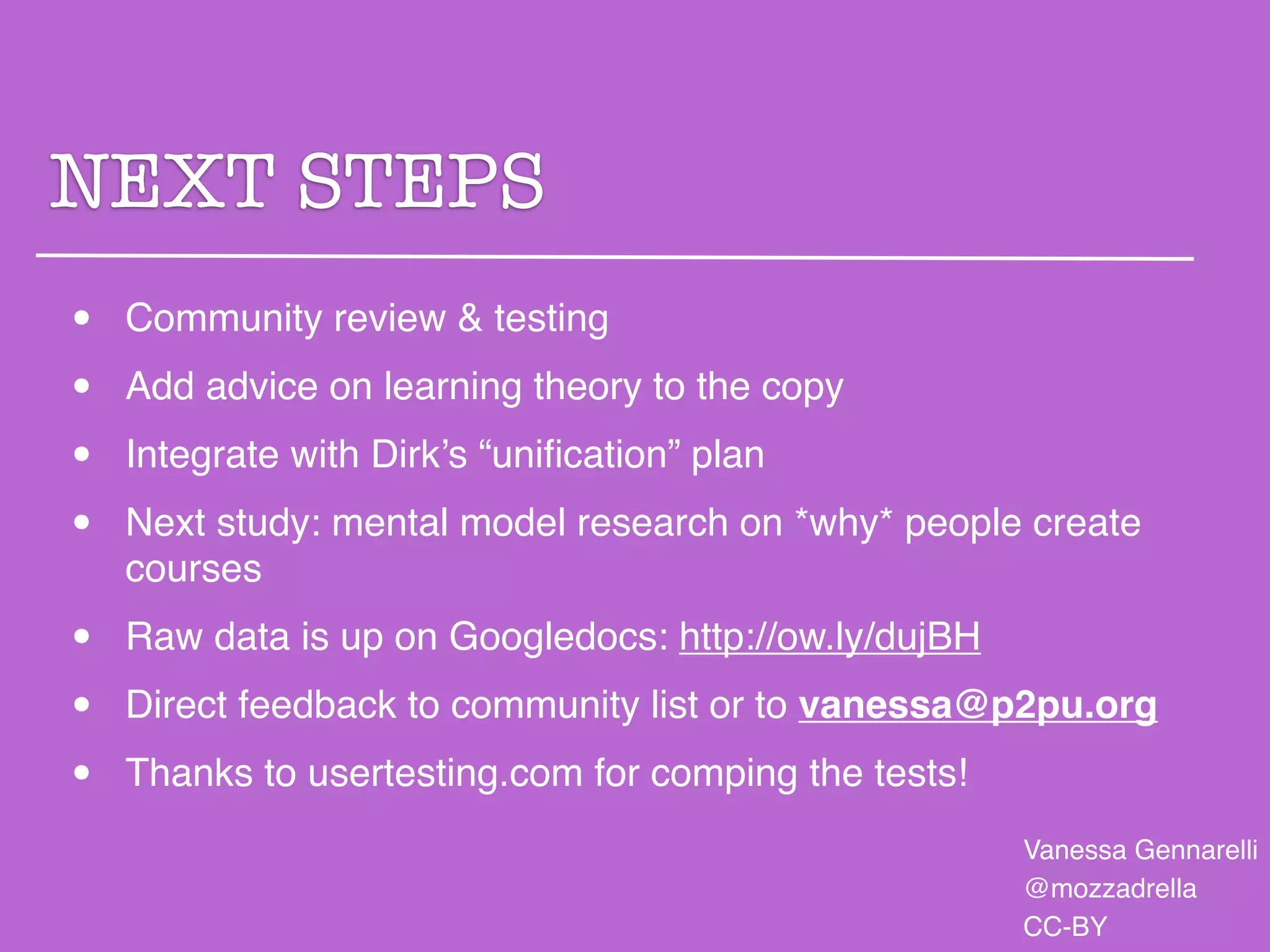 NEXT STEPS
•   Community review & testing

•   Add advice on learning theory to the copy

•   Integrate with Dirk’s “uniﬁcation” plan

•   Next study: mental model research on *why* people create
    courses

•   Raw data is up on Googledocs: http://ow.ly/dujBH

•   Direct feedback to community list or to vanessa@p2pu.org

•   Thanks to usertesting.com for comping the tests!
                                                       Vanessa Gennarelli
                                                       @mozzadrella
                                                       CC-BY
 