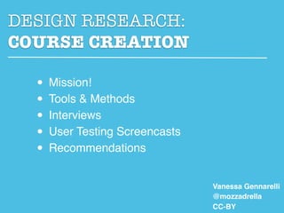 DESIGN RESEARCH:
COURSE CREATION

  • Mission!
  • Tools & Methods
  • Interviews
  • User Testing Screencasts
  • Recommendations
                               Vanessa Gennarelli
                               @mozzadrella
                               CC-BY
 