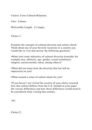 Course: Cross Cultural Relations
Unit: Culture
Deliverable Length: 2-3 pages
Choice 1:
Examine the concepts of cultural diversity and culture shock.
Think about one of your favorite vacations or a country you
would like to visit and answer the following questions:
•What were some indicators of cultural diversity (consider for
example race, ethnicity, age, gender, sexual orientation,
religion, socioeconomic status, among others)?
•What did you learn from the diversity that has left an
impression on you?
•What created a sense of culture shock for you?
•If you haven’t yet visited the country of your choice research
how that culture differes from the U.S. Include in your paper
the various differences and how those differences would need to
be considered when visiting that country.
-Or-
Choice 2:
 