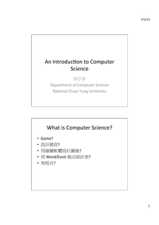 7/5/13	
  
1	
  
An	
  Introduc0on	
  to	
  Computer	
  
Science
荊宇泰	
  
Department	
  of	
  Computer	
  Science	
  
Na0onal	
  Chiao	
  Tung	
  University
What	
  is	
  Computer	
  Science?
•  Game?	
  
•  設計網頁?	
  
•  用繪圖軟體設計圖像?	
  
•  用	
  Word/Excel	
  做出統計表?	
  
•  寫程式?	
  	
  
 
