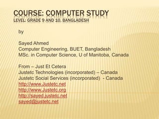 COURSE: COMPUTER STUDY
LEVEL: GRADE 9 AND 10, BANGLADESH
by
Sayed Ahmed
Computer Engineering, BUET, Bangladesh
MSc. in Computer Science, U of Manitoba, Canada
From – Just Et Cetera
Justetc Technologies (incorporated) – Canada
Justetc Social Services (incorporated) - Canada
http://www.Justetc.net
http://www.Justetc.org
http://sayed.justetc.net
sayed@justetc.net
 