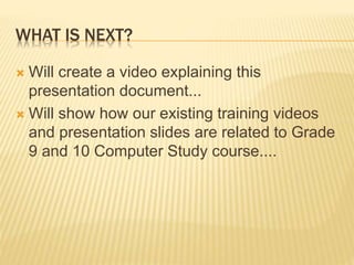 WHAT IS NEXT?
 Will create a video explaining this
presentation document...
 Will show how our existing training videos
and presentation slides are related to Grade
9 and 10 Computer Study course....
 