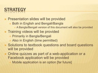 STRATEGY
 Presentation slides will be provided
 Both in English and Bengali/Bangla
 A Bangla/Bengali version of this document will also be provided
 Training videos will be provided
 Primarily in Bangla/Bengali
 Also in English (time permitted)
 Solutions to textbook questions and board questions
will be provided
 Online quizzes as part of a web-application or a
Facebook application will be provided
 Mobile application is an option [far future]
 