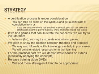 STRATEGY
 A certification process is under consideration
 You can take an exam on the syllabus and get a certificate of
completion from us
 If you are anyone who is not enrolled in school, you still can take the
certification exam to prove that you know and understand the topics
 If we find games that can illustrate the concepts; we will try to
include them
 In future (far), we may try to create educational games
 We plan to show the relation between theories and practical
 We may also inform how this knowledge can help in your career
 We will point to related resources for further learning
 For the practical part, we will demonstrate hands on videos
[practically applying the concepts]
 Release training video DVDs
 .... Will add more strategies if I find to be appropriate
 
