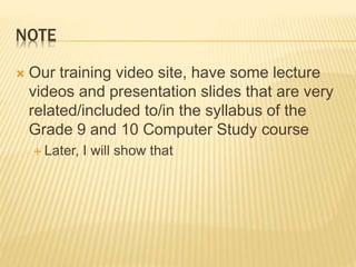 NOTE
 Our training video site, have some lecture
videos and presentation slides that are very
related/included to/in the syllabus of the
Grade 9 and 10 Computer Study course
 Later, I will show that
 