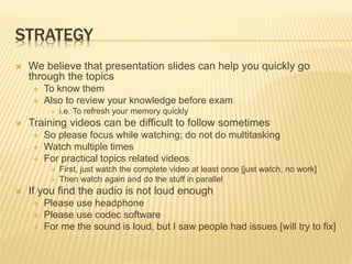 STRATEGY
 We believe that presentation slides can help you quickly go
through the topics
 To know them
 Also to review your knowledge before exam
 i.e. To refresh your memory quickly
 Training videos can be difficult to follow sometimes
 So please focus while watching; do not do multitasking
 Watch multiple times
 For practical topics related videos
 First, just watch the complete video at least once [just watch, no work]
 Then watch again and do the stuff in parallel
 If you find the audio is not loud enough
 Please use headphone
 Please use codec software
 For me the sound is loud, but I saw people had issues [will try to fix]
 