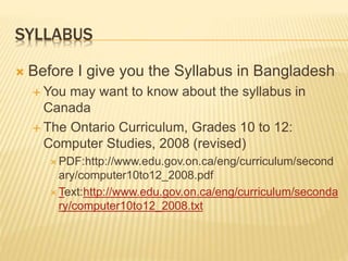 SYLLABUS
 Before I give you the Syllabus in Bangladesh
 You may want to know about the syllabus in
Canada
 The Ontario Curriculum, Grades 10 to 12:
Computer Studies, 2008 (revised)
 PDF:http://www.edu.gov.on.ca/eng/curriculum/second
ary/computer10to12_2008.pdf
 Text:http://www.edu.gov.on.ca/eng/curriculum/seconda
ry/computer10to12_2008.txt
 