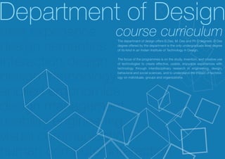 Department of Design
user experience course curriculum
design semantics
                 The department of design offers B.Des, M. Des and Ph D degrees. B Des
                 degree offered by the department is the only undergraduate level degree
                 of its kind in an Indian Institute of Technology in Design.



interaction design
                 The focus of the programmes is on the study, invention, and creative use
                 of technologies to create effective, usable, enjoyable experiences with
                 technology through interdisciplinary research in engineering, design,


design methdologybehavioral and social sciences, and to understand the impact of technol-
                 ogy on individuals, groups and organizations.




applied ergonomics
design management
usability engineering
visual communication
human computer interaction
 
