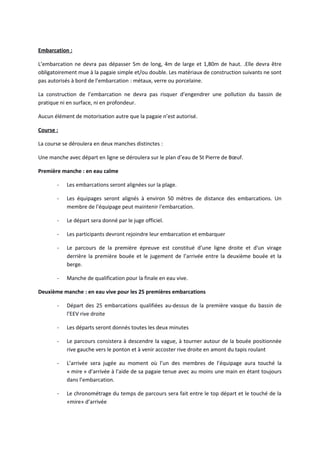 Embarcation :
L’embarcation ne devra pas dépasser 5m de long, 4m de large et 1,80m de haut. .Elle devra être
obligatoirement mue à la pagaie simple et/ou double. Les matériaux de construction suivants ne sont
pas autorisés à bord de l’embarcation : métaux, verre ou porcelaine.
La construction de l’embarcation ne devra pas risquer d’engendrer une pollution du bassin de
pratique ni en surface, ni en profondeur.
Aucun élément de motorisation autre que la pagaie n’est autorisé.
Course :
La course se déroulera en deux manches distinctes :
Une manche avec départ en ligne se déroulera sur le plan d’eau de St Pierre de Bœuf.
Première manche : en eau calme
- Les embarcations seront alignées sur la plage.
- Les équipages seront alignés à environ 50 mètres de distance des embarcations. Un
membre de l'équipage peut maintenir l'embarcation.
- Le départ sera donné par le juge officiel.
- Les participants devront rejoindre leur embarcation et embarquer
- Le parcours de la première épreuve est constitué d’une ligne droite et d'un virage
derrière la première bouée et le jugement de l’arrivée entre la deuxième bouée et la
berge.
- Manche de qualification pour la finale en eau vive.
Deuxième manche : en eau vive pour les 25 premières embarcations
- Départ des 25 embarcations qualifiées au-dessus de la première vasque du bassin de
l’EEV rive droite
- Les départs seront donnés toutes les deux minutes
- Le parcours consistera à descendre la vague, à tourner autour de la bouée positionnée
rive gauche vers le ponton et à venir accoster rive droite en amont du tapis roulant
- L’arrivée sera jugée au moment où l’un des membres de l’équipage aura touché la
« mire » d’arrivée à l’aide de sa pagaie tenue avec au moins une main en étant toujours
dans l’embarcation.
- Le chronométrage du temps de parcours sera fait entre le top départ et le touché de la
«mire» d’arrivée
 