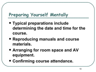 Preparing Yourself Mentally
   Typical preparations include
    determining the date and time for the
    course.
   Reproducing manuals and course
    materials.
   Arranging for room space and AV
    equipment.
   Confirming course attendance.
                                     10
 