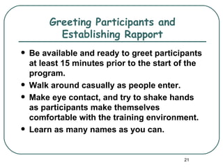 Greeting Participants and
           Establishing Rapport
   Be available and ready to greet participants
    at least 15 minutes prior to the start of the
    program.
   Walk around casually as people enter.
   Make eye contact, and try to shake hands
    as participants make themselves
    comfortable with the training environment.
   Learn as many names as you can.


                                            21
 