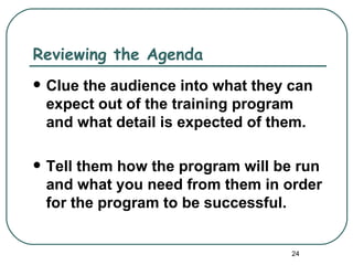 Reviewing the Agenda
   Clue the audience into what they can
    expect out of the training program
    and what detail is expected of them.

   Tell them how the program will be run
    and what you need from them in order
    for the program to be successful.


                                     24
 