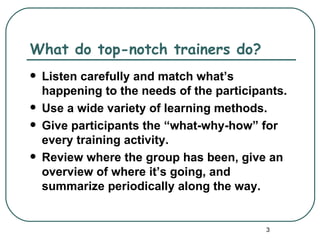What do top-notch trainers do?
   Listen carefully and match what’s
    happening to the needs of the participants.
   Use a wide variety of learning methods.
   Give participants the “what-why-how” for
    every training activity.
   Review where the group has been, give an
    overview of where it’s going, and
    summarize periodically along the way.


                                           3
 