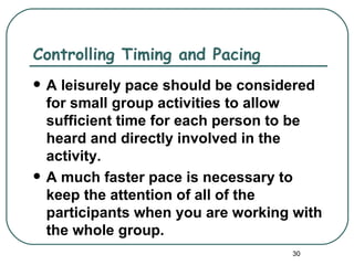 Controlling Timing and Pacing
   A leisurely pace should be considered
    for small group activities to allow
    sufficient time for each person to be
    heard and directly involved in the
    activity.
   A much faster pace is necessary to
    keep the attention of all of the
    participants when you are working with
    the whole group.
                                     30
 