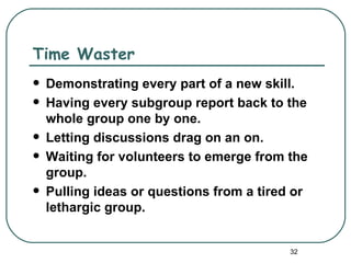 Time Waster
   Demonstrating every part of a new skill.
   Having every subgroup report back to the
    whole group one by one.
   Letting discussions drag on an on.
   Waiting for volunteers to emerge from the
    group.
   Pulling ideas or questions from a tired or
    lethargic group.


                                           32
 