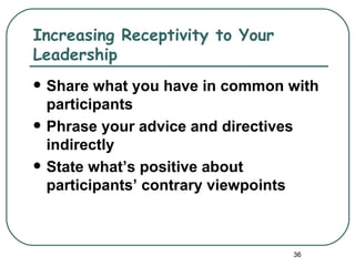 Increasing Receptivity to Your
Leadership
   Share what you have in common with
    participants
   Phrase your advice and directives
    indirectly
   State what’s positive about
    participants’ contrary viewpoints



                                  36
 