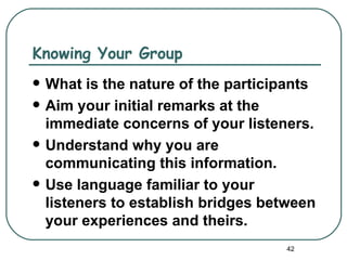 Knowing Your Group
   What is the nature of the participants
   Aim your initial remarks at the
    immediate concerns of your listeners.
   Understand why you are
    communicating this information.
   Use language familiar to your
    listeners to establish bridges between
    your experiences and theirs.
                                     42
 