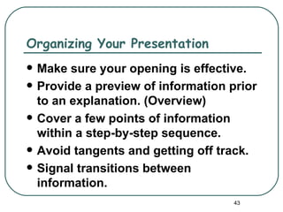 Organizing Your Presentation
   Make sure your opening is effective.
   Provide a preview of information prior
    to an explanation. (Overview)
   Cover a few points of information
    within a step-by-step sequence.
   Avoid tangents and getting off track.
   Signal transitions between
    information.
                                      43
 