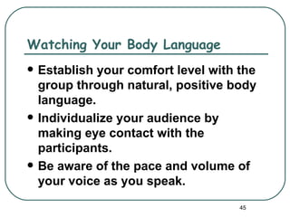 Watching Your Body Language
   Establish your comfort level with the
    group through natural, positive body
    language.
   Individualize your audience by
    making eye contact with the
    participants.
   Be aware of the pace and volume of
    your voice as you speak.
                                      45
 