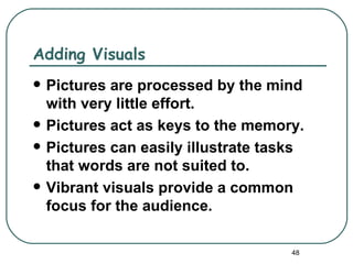 Adding Visuals
   Pictures are processed by the mind
    with very little effort.
   Pictures act as keys to the memory.
   Pictures can easily illustrate tasks
    that words are not suited to.
   Vibrant visuals provide a common
    focus for the audience.

                                      48
 