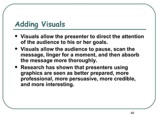 Adding Visuals
   Visuals allow the presenter to direct the attention
    of the audience to his or her goals.
   Visuals allow the audience to pause, scan the
    message, linger for a moment, and then absorb
    the message more thoroughly.
   Research has shown that presenters using
    graphics are seen as better prepared, more
    professional, more persuasive, more credible,
    and more interesting.




                                                 49
 